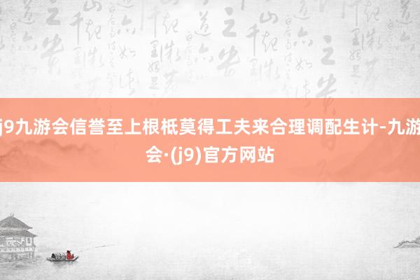 j9九游会信誉至上根柢莫得工夫来合理调配生计-九游会·(j9)官方网站