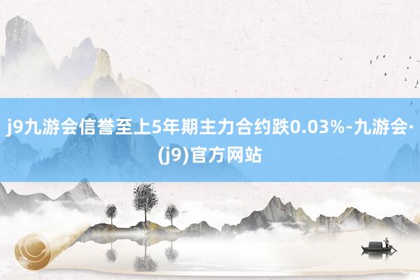 j9九游会信誉至上5年期主力合约跌0.03%-九游会·(j9)官方网站