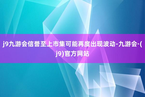 j9九游会信誉至上市集可能再度出现波动-九游会·(j9)官方网站