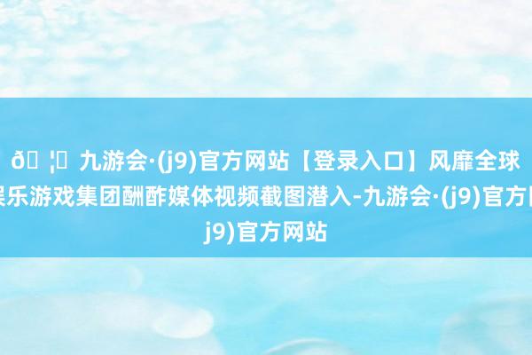 🦄九游会·(j9)官方网站【登录入口】风靡全球的娱乐游戏集团酬酢媒体视频截图潜入-九游会·(j9)官方网站