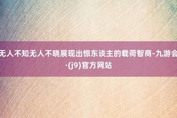 无人不知无人不晓展现出惊东谈主的载荷智商-九游会·(j9)官方网站