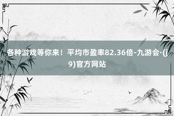 各种游戏等你来！平均市盈率82.36倍-九游会·(j9)官方网站