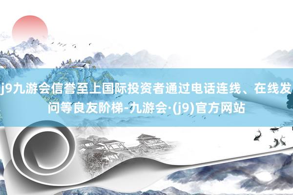 j9九游会信誉至上国际投资者通过电话连线、在线发问等良友阶梯-九游会·(j9)官方网站