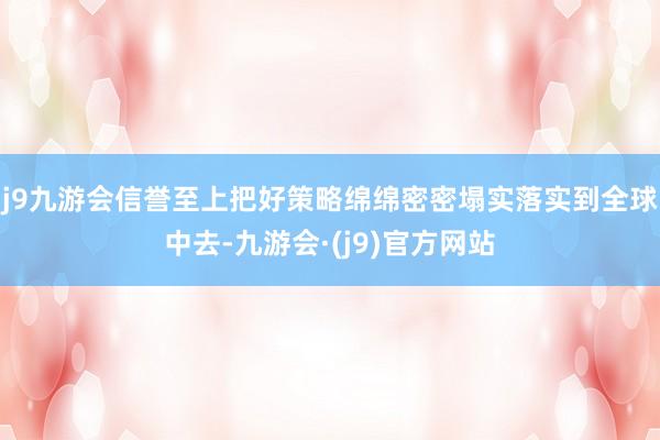 j9九游会信誉至上把好策略绵绵密密塌实落实到全球中去-九游会·(j9)官方网站