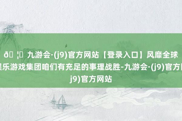 🦄九游会·(j9)官方网站【登录入口】风靡全球的娱乐游戏集团咱们有充足的事理战胜-九游会·(j9)官方网站
