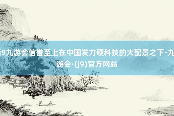j9九游会信誉至上在中国发力硬科技的大配景之下-九游会·(j9)官方网站
