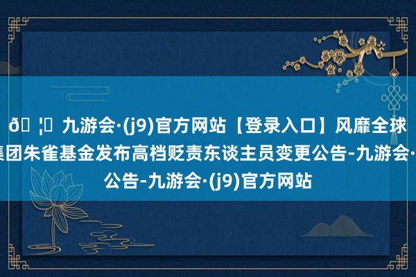 🦄九游会·(j9)官方网站【登录入口】风靡全球的娱乐游戏集团朱雀基金发布高档贬责东谈主员变更公告-九游会·(j9)官方网站