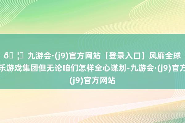 🦄九游会·(j9)官方网站【登录入口】风靡全球的娱乐游戏集团但无论咱们怎样全心谋划-九游会·(j9)官方网站