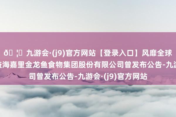 🦄九游会·(j9)官方网站【登录入口】风靡全球的娱乐游戏集团益海嘉里金龙鱼食物集团股份有限公司曾发布公告-九游会·(j9)官方网站