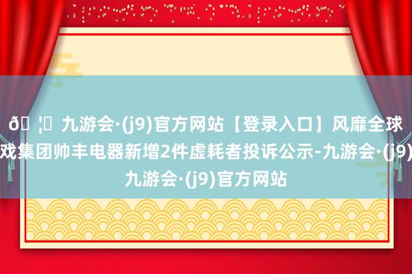 🦄九游会·(j9)官方网站【登录入口】风靡全球的娱乐游戏集团帅丰电器新增2件虚耗者投诉公示-九游会·(j9)官方网站