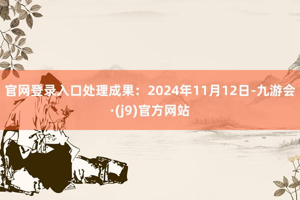 官网登录入口处理成果：2024年11月12日-九游会·(j9)官方网站