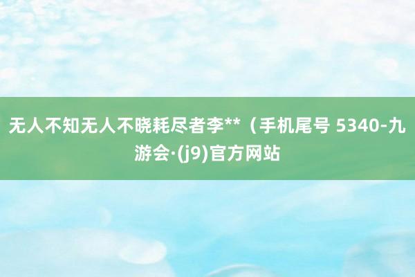 无人不知无人不晓耗尽者李**（手机尾号 5340-九游会·(j9)官方网站