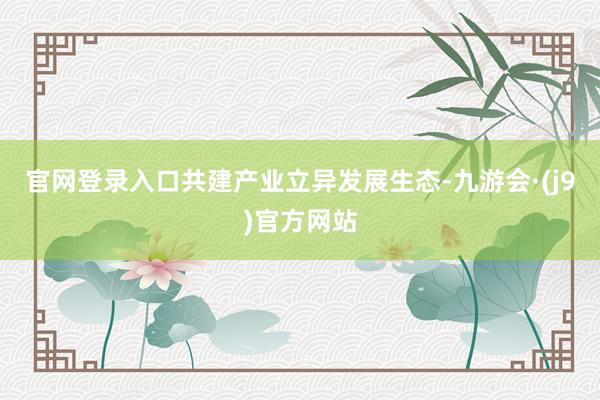 官网登录入口共建产业立异发展生态-九游会·(j9)官方网站