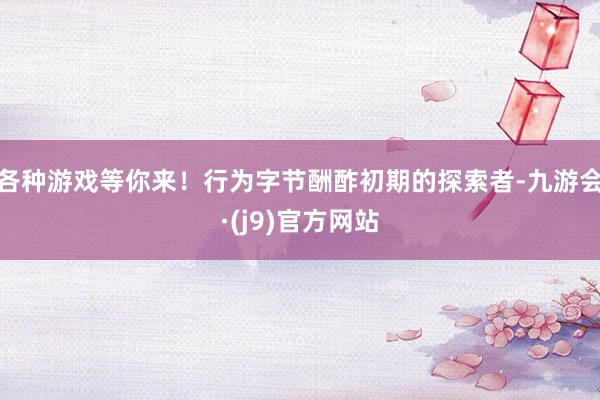 各种游戏等你来！行为字节酬酢初期的探索者-九游会·(j9)官方网站