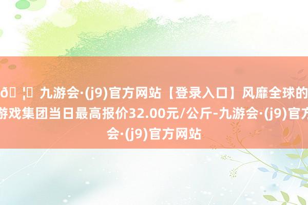 🦄九游会·(j9)官方网站【登录入口】风靡全球的娱乐游戏集团当日最高报价32.00元/公斤-九游会·(j9)官方网站