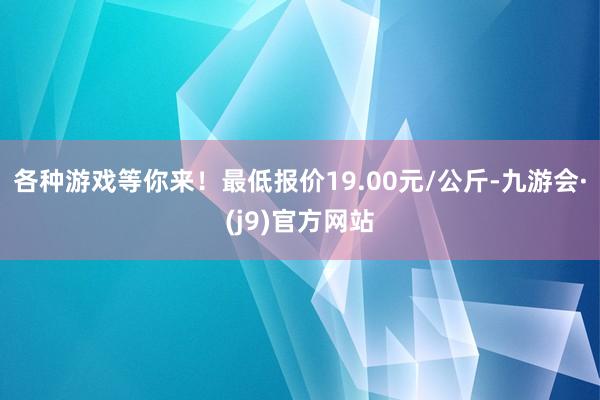 各种游戏等你来!最低报价19.00元/公斤-九游会·(j9)官方网站