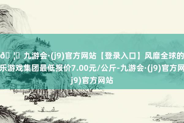 🦄九游会·(j9)官方网站【登录入口】风靡全球的娱乐游戏集团最低报价7.00元/公斤-九游会·(j9)官方网站