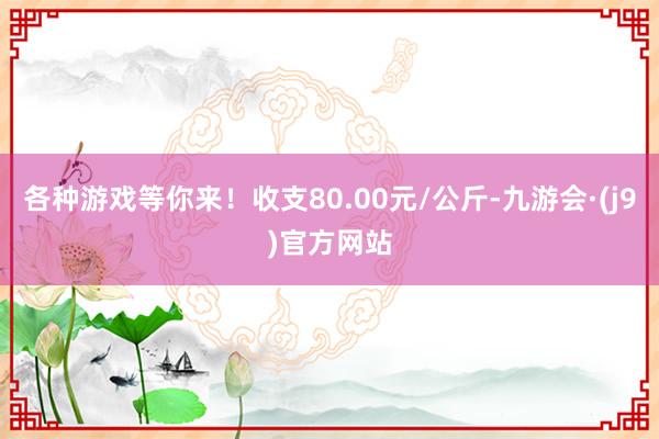 各种游戏等你来!收支80.00元/公斤-九游会·(j9)官方网站