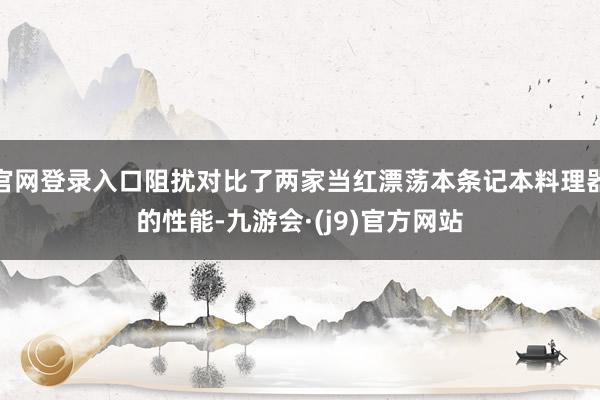 官网登录入口阻扰对比了两家当红漂荡本条记本料理器的性能-九游会·(j9)官方网站