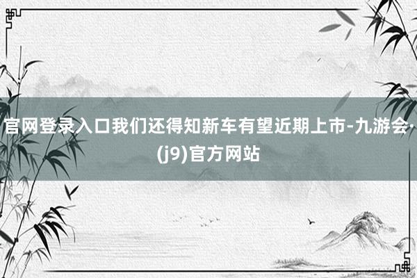 官网登录入口我们还得知新车有望近期上市-九游会·(j9)官方网站