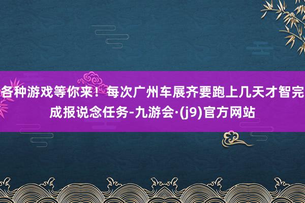 各种游戏等你来！每次广州车展齐要跑上几天才智完成报说念任务-九游会·(j9)官方网站