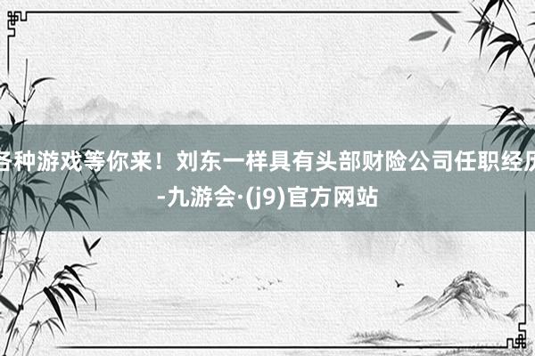 各种游戏等你来！刘东一样具有头部财险公司任职经历-九游会·(j9)官方网站