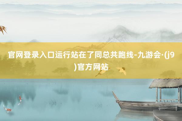 官网登录入口运行站在了同总共跑线-九游会·(j9)官方网站