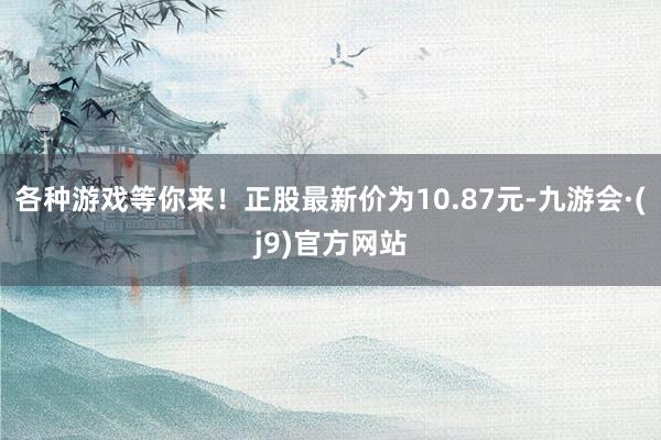 各种游戏等你来！正股最新价为10.87元-九游会·(j9)官方网站
