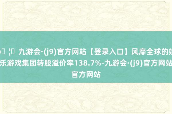 🦄九游会·(j9)官方网站【登录入口】风靡全球的娱乐游戏集团转股溢价率138.7%-九游会·(j9)官方网站