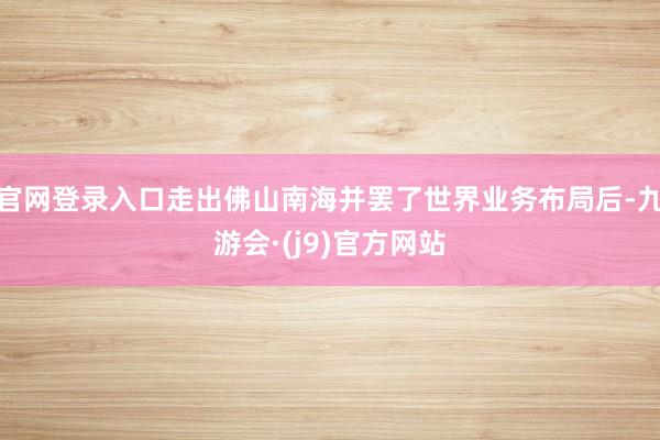 官网登录入口走出佛山南海并罢了世界业务布局后-九游会·(j9)官方网站