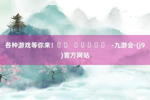 各种游戏等你来！		  					  -九游会·(j9)官方网站
