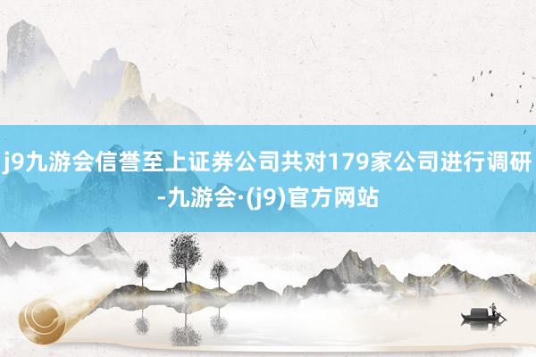 j9九游会信誉至上证券公司共对179家公司进行调研-九游会·(j9)官方网站