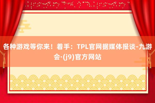 各种游戏等你来！着手：TPL官网　　据媒体报谈-九游会·(j9)官方网站