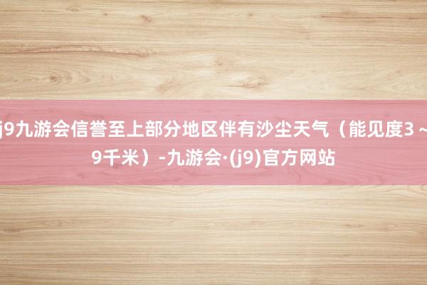 j9九游会信誉至上部分地区伴有沙尘天气（能见度3～9千米）-九游会·(j9)官方网站