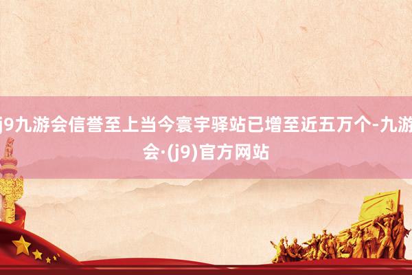 j9九游会信誉至上当今寰宇驿站已增至近五万个-九游会·(j9)官方网站