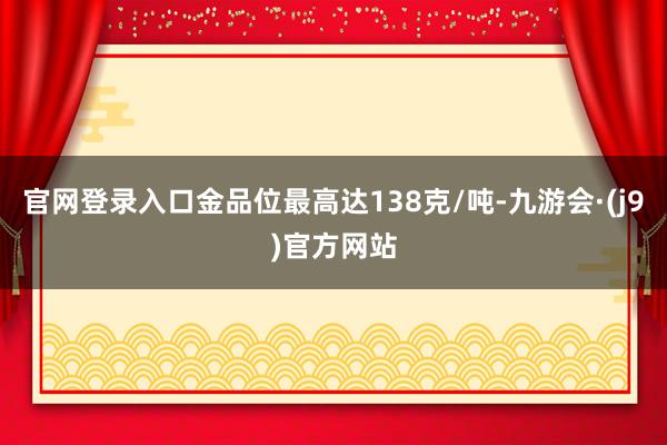 官网登录入口金品位最高达138克/吨-九游会·(j9)官方网站