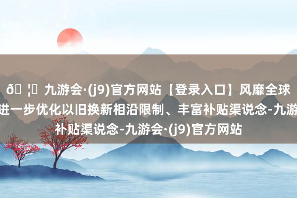 🦄九游会·(j9)官方网站【登录入口】风靡全球的娱乐游戏集团进一步优化以旧换新相沿限制、丰富补贴渠说念-九游会·(j9)官方网站