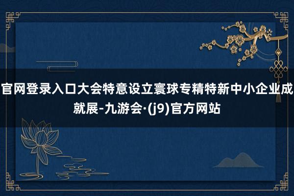 官网登录入口　　大会特意设立寰球专精特新中小企业成就展-九游会·(j9)官方网站