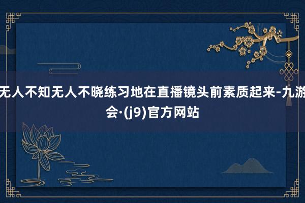 无人不知无人不晓练习地在直播镜头前素质起来-九游会·(j9)官方网站
