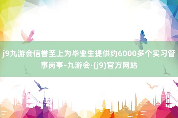 j9九游会信誉至上为毕业生提供约6000多个实习管事岗亭-九游会·(j9)官方网站