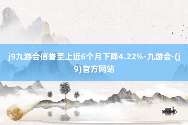 j9九游会信誉至上近6个月下降4.22%-九游会·(j9)官方网站
