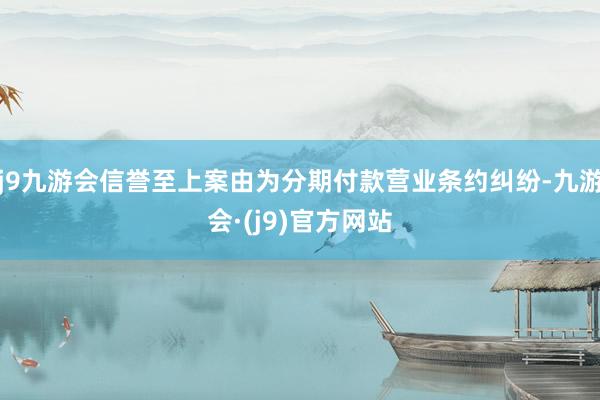 j9九游会信誉至上案由为分期付款营业条约纠纷-九游会·(j9)官方网站