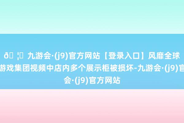🦄九游会·(j9)官方网站【登录入口】风靡全球的娱乐游戏集团视频中店内多个展示柜被损坏-九游会·(j9)官方网站