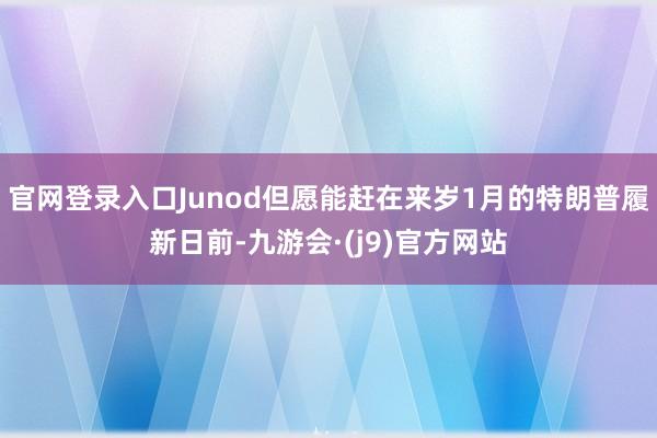 官网登录入口Junod但愿能赶在来岁1月的特朗普履新日前-九游会·(j9)官方网站