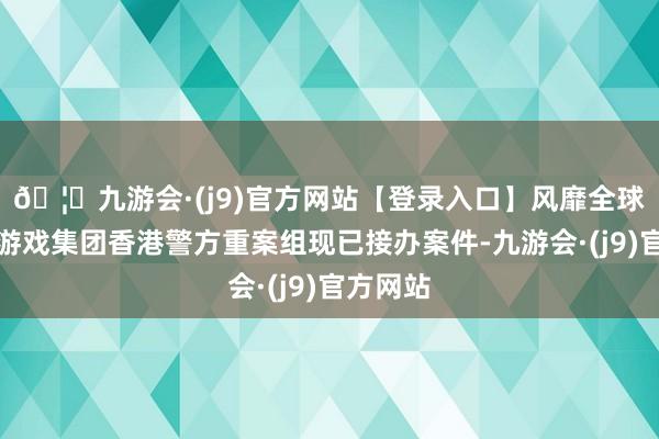 🦄九游会·(j9)官方网站【登录入口】风靡全球的娱乐游戏集团香港警方重案组现已接办案件-九游会·(j9)官方网站