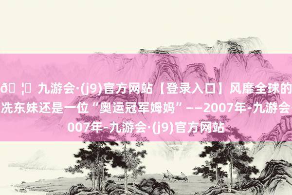 🦄九游会·(j9)官方网站【登录入口】风靡全球的娱乐游戏集团冼东妹还是一位“奥运冠军姆妈”——2007年-九游会·(j9)官方网站