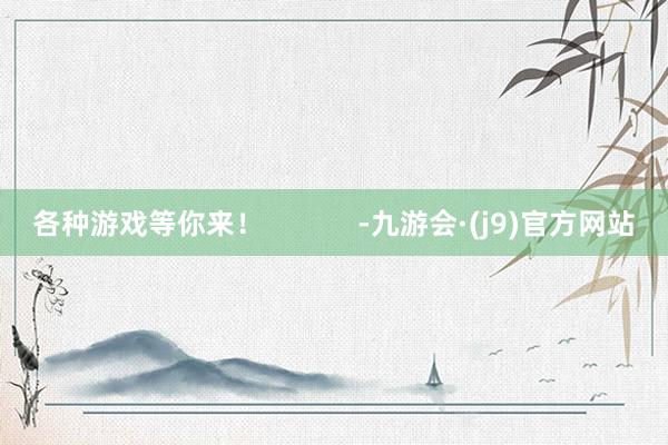 各种游戏等你来！            -九游会·(j9)官方网站