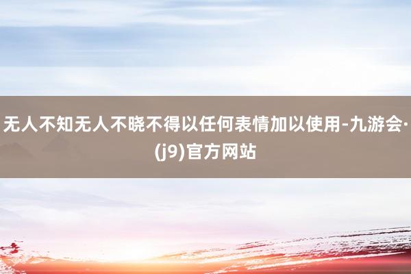 无人不知无人不晓不得以任何表情加以使用-九游会·(j9)官方网站