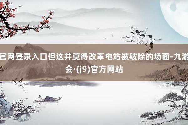 官网登录入口但这并莫得改革电站被破除的场面-九游会·(j9)官方网站