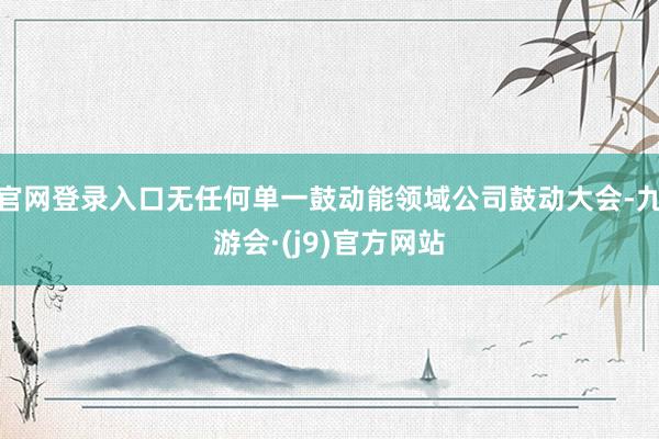 官网登录入口无任何单一鼓动能领域公司鼓动大会-九游会·(j9)官方网站